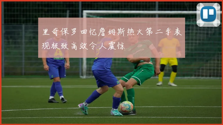 里奇保罗回忆詹姆斯热火第二季表现极致高效令人震惊